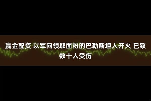 赢金配资 以军向领取面粉的巴勒斯坦人开火 已致数十人受伤