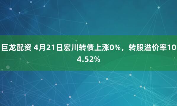 巨龙配资 4月21日宏川转债上涨0%，转股溢价率104.52%