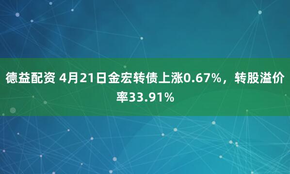 德益配资 4月21日金宏转债上涨0.67%，转股溢价率33.91%