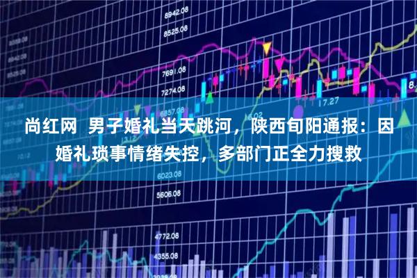 尚红网  男子婚礼当天跳河，陕西旬阳通报：因婚礼琐事情绪失控，多部门正全力搜救