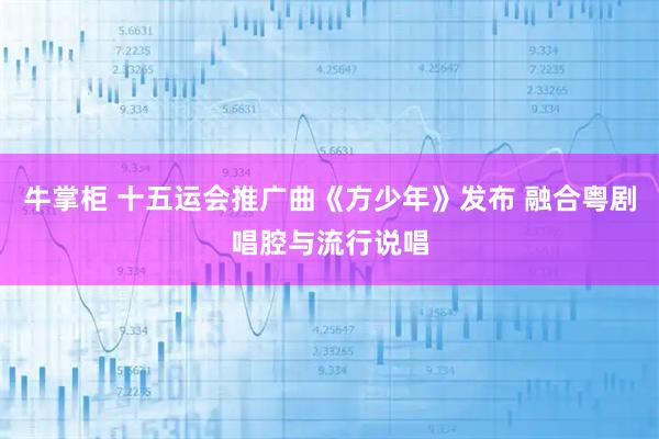 牛掌柜 十五运会推广曲《方少年》发布 融合粤剧唱腔与流行说唱