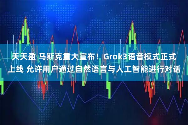 天天盈 马斯克重大宣布！Grok3语音模式正式上线 允许用户通过自然语言与人工智能进行对话