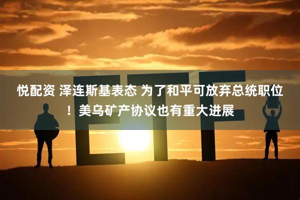 悦配资 泽连斯基表态 为了和平可放弃总统职位！美乌矿产协议也有重大进展