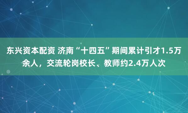 东兴资本配资 济南“十四五”期间累计引才1.5万余人，交流轮岗校长、教师约2.4万人次