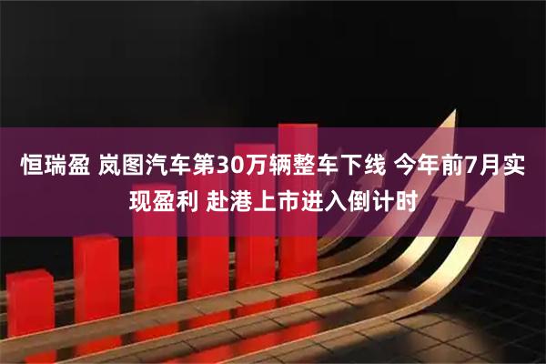 恒瑞盈 岚图汽车第30万辆整车下线 今年前7月实现盈利 赴港上市进入倒计时