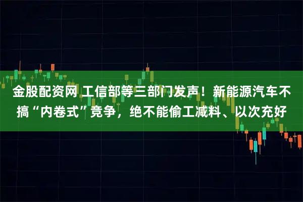 金股配资网 工信部等三部门发声！新能源汽车不搞“内卷式”竞争，绝不能偷工减料、以次充好