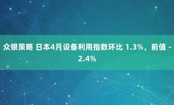 众银策略 日本4月设备利用指数环比 1.3%，前值 -2.4%