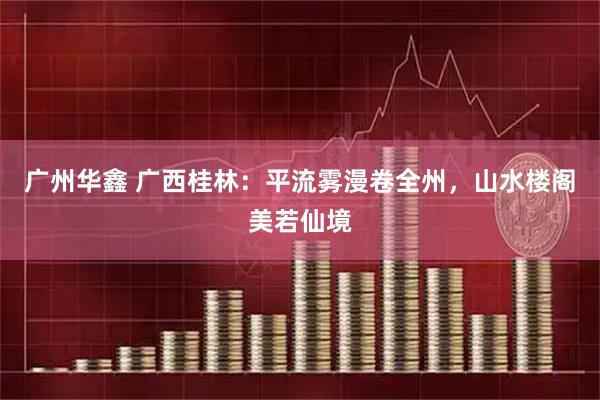 广州华鑫 广西桂林：平流雾漫卷全州，山水楼阁美若仙境
