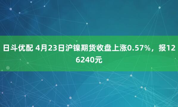日斗优配 4月23日沪镍期货收盘上涨0.57%，报126240元