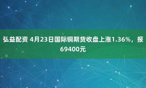 弘益配资 4月23日国际铜期货收盘上涨1.36%，报69400元