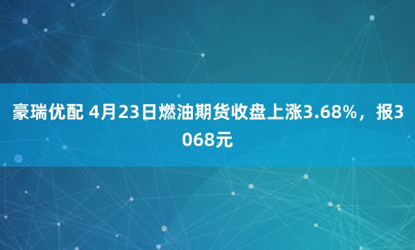 豪瑞优配 4月23日燃油期货收盘上涨3.68%，报3068元