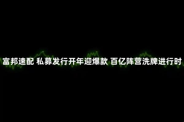 富邦速配 私募发行开年迎爆款 百亿阵营洗牌进行时