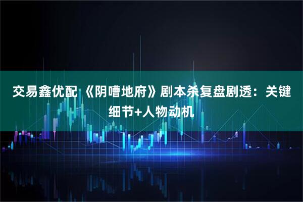 交易鑫优配 《阴嘈地府》剧本杀复盘剧透：关键细节+人物动机