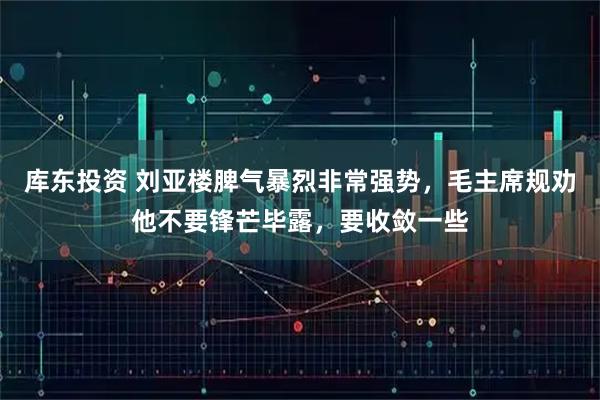 库东投资 刘亚楼脾气暴烈非常强势，毛主席规劝他不要锋芒毕露，要收敛一些