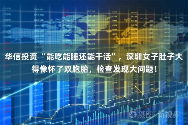 华信投资 “能吃能睡还能干活”，深圳女子肚子大得像怀了双胞胎，检查发现大问题！