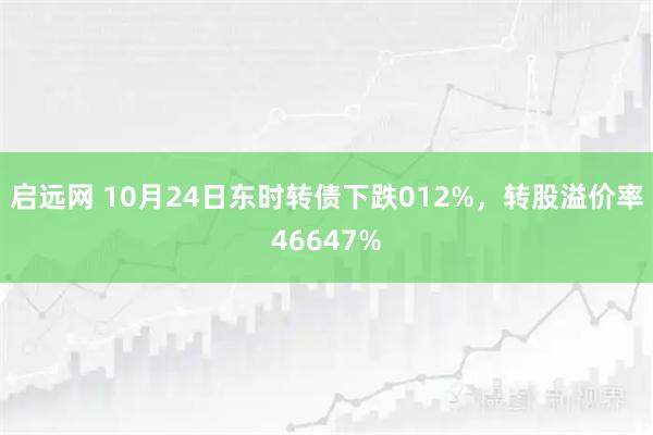 启远网 10月24日东时转债下跌012%，转股溢价率46647%
