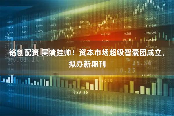 铭创配资 吴清挂帅！资本市场超级智囊团成立，拟办新期刊