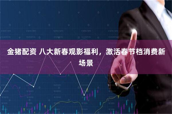 金猪配资 八大新春观影福利，激活春节档消费新场景