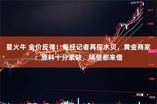 星火牛 金价反弹！每经记者再探水贝，黄金商家：原料十分紧缺，隔壁都来借