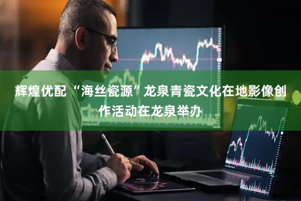 辉煌优配 “海丝瓷源”龙泉青瓷文化在地影像创作活动在龙泉举办